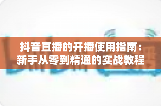 抖音直播的开播使用指南:新手从零到精通的实战教程 抖音直播的开播使用指南:新手从零到精通的实战教程