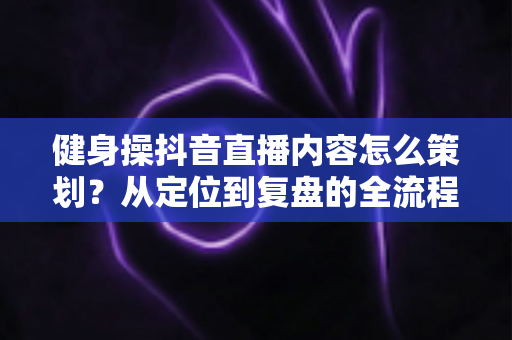 健身操抖音直播内容怎么策划?从定位到复盘的全流程实战指南 健身操抖音直播内容怎么策划?从定位到复盘的全流程实战指南