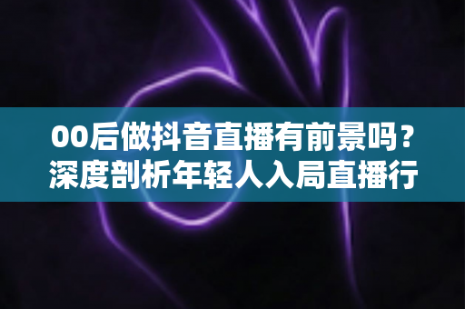 00后做抖音直播有前景吗?深度剖析年轻人入局直播行业的机遇、挑战与实战指南 00后做抖音直播有前景吗?深度剖析年轻人入局直播行业的机遇、挑战与实战指南