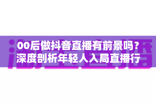 00后做抖音直播有前景吗?深度剖析年轻人入局直播行业的机遇、挑战与实战指南 00后做抖音直播有前景吗?深度剖析年轻人入局直播行业的机遇、挑战与实战指南