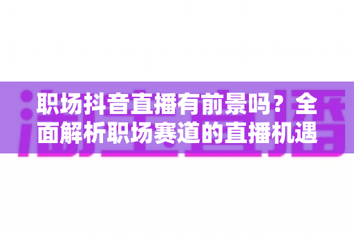 职场抖音直播有前景吗？全面解析职场赛道的直播机遇、变现路径与入局策略
