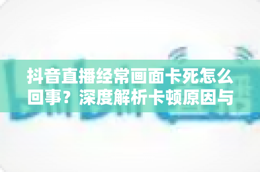 抖音直播经常画面卡死怎么回事?深度解析卡顿原因与高效解决方法全攻略 抖音直播经常画面卡死怎么回事?深度解析卡顿原因与高效解决方法全攻略