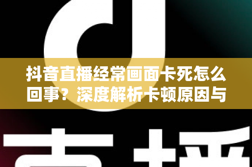 抖音直播经常画面卡死怎么回事?深度解析卡顿原因与高效解决方法全攻略 抖音直播经常画面卡死怎么回事?深度解析卡顿原因与高效解决方法全攻略