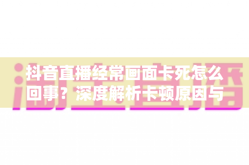 抖音直播经常画面卡死怎么回事?深度解析卡顿原因与高效解决方法全攻略 抖音直播经常画面卡死怎么回事?深度解析卡顿原因与高效解决方法全攻略