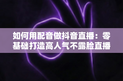 如何用配音做抖音直播：零基础打造高人气不露脸直播间的完整实战指南