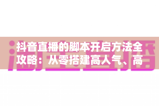 抖音直播的脚本开启方法全攻略:从零搭建高人气、高转化直播间的实战指南 抖音直播的脚本开启方法全攻略:从零搭建高人气、高转化直播间的实战指南