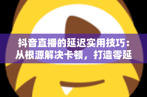 抖音直播的延迟实用技巧:从根源解决卡顿,打造零延迟直播体验的完整指南 抖音直播的延迟实用技巧:从根源解决卡顿,打造零延迟直播体验的完整指南