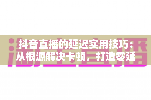 抖音直播的延迟实用技巧:从根源解决卡顿,打造零延迟直播体验的完整指南 抖音直播的延迟实用技巧:从根源解决卡顿,打造零延迟直播体验的完整指南