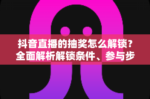 抖音直播的抽奖怎么解锁?全面解析解锁条件、参与步骤与常见问题攻略 抖音直播的抽奖怎么解锁?全面解析解锁条件、参与步骤与常见问题攻略