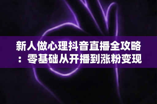 新人做心理抖音直播全攻略：零基础从开播到涨粉变现的实战指南
