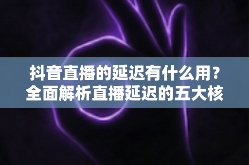 抖音直播的延迟有什么用？全面解析直播延迟的五大核心价值与实用设置技巧