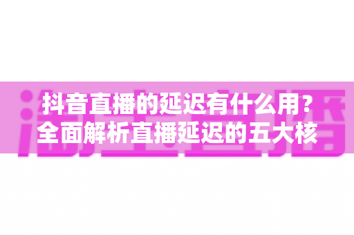 抖音直播的延迟有什么用？全面解析直播延迟的五大核心价值与实用设置技巧