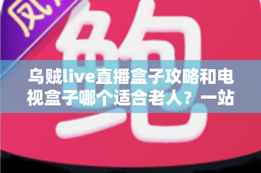 乌贼live直播盒子攻略和电视盒子哪个适合老人？一站式选购与使用全解析