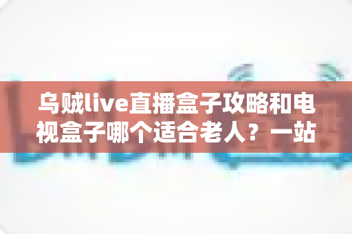 乌贼live直播盒子攻略和电视盒子哪个适合老人？一站式选购与使用全解析