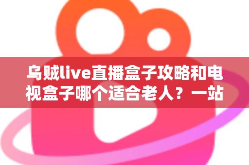 乌贼live直播盒子攻略和电视盒子哪个适合老人？一站式选购与使用全解析