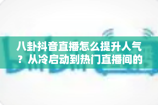 八卦抖音直播怎么提升人气?从冷启动到热门直播间的全攻略 八卦抖音直播怎么提升人气?从冷启动到热门直播间的全攻略