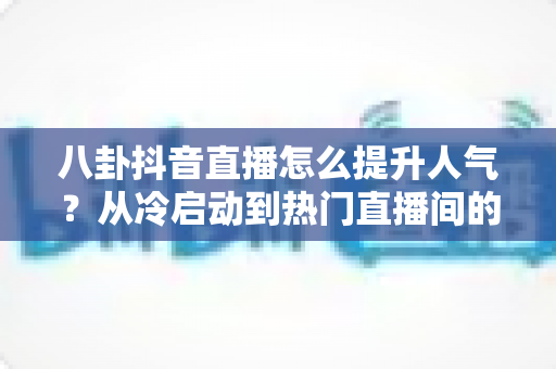 八卦抖音直播怎么提升人气?从冷启动到热门直播间的全攻略 八卦抖音直播怎么提升人气?从冷启动到热门直播间的全攻略