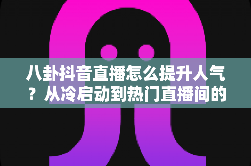 八卦抖音直播怎么提升人气?从冷启动到热门直播间的全攻略 八卦抖音直播怎么提升人气?从冷启动到热门直播间的全攻略