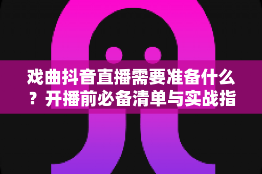 戏曲抖音直播需要准备什么?开播前必备清单与实战指南全解析 戏曲抖音直播需要准备什么?开播前必备清单与实战指南全解析