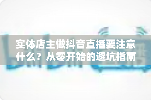 实体店主做抖音直播要注意什么?从零开始的避坑指南与实战运营全攻略 实体店主做抖音直播要注意什么?从零开始的避坑指南与实战运营全攻略