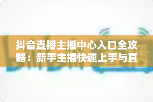 抖音直播主播中心入口全攻略:新手主播快速上手与直播运营进阶指南 抖音直播主播中心入口全攻略:新手主播快速上手与直播运营进阶指南