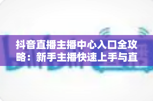 抖音直播主播中心入口全攻略:新手主播快速上手与直播运营进阶指南 抖音直播主播中心入口全攻略:新手主播快速上手与直播运营进阶指南