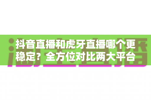 抖音直播和虎牙直播哪个更稳定？全方位对比两大平台的稳定性表现与选择指南
