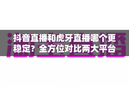 抖音直播和虎牙直播哪个更稳定？全方位对比两大平台的稳定性表现与选择指南