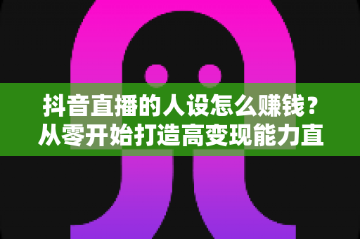 抖音直播的人设怎么赚钱？从零开始打造高变现能力直播人设的完整指南