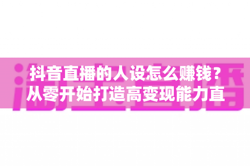 抖音直播的人设怎么赚钱？从零开始打造高变现能力直播人设的完整指南