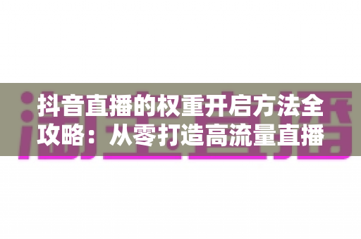 抖音直播的权重开启方法全攻略:从零打造高流量直播间的实战指南 抖音直播的权重开启方法全攻略:从零打造高流量直播间的实战指南