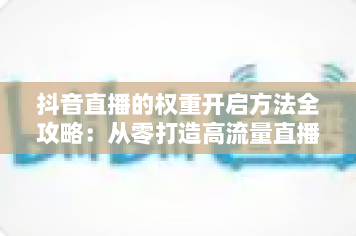 抖音直播的权重开启方法全攻略:从零打造高流量直播间的实战指南 抖音直播的权重开启方法全攻略:从零打造高流量直播间的实战指南