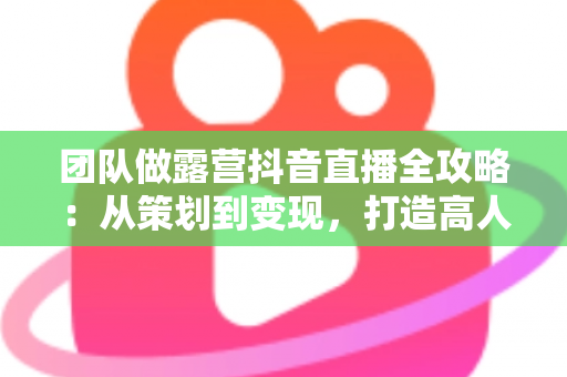 团队做露营抖音直播全攻略:从策划到变现,打造高人气户外直播间的实战指南 团队做露营抖音直播全攻略:从策划到变现,打造高人气户外直播间的实战指南