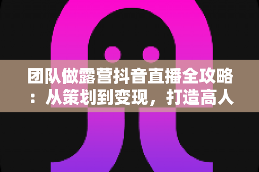 团队做露营抖音直播全攻略:从策划到变现,打造高人气户外直播间的实战指南 团队做露营抖音直播全攻略:从策划到变现,打造高人气户外直播间的实战指南