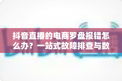 抖音直播的电商罗盘报错怎么办？一站式故障排查与数据修复全攻略