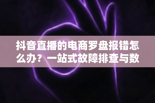 抖音直播的电商罗盘报错怎么办？一站式故障排查与数据修复全攻略