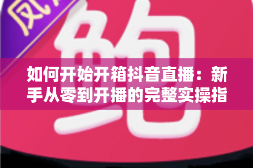 如何开始开箱抖音直播：新手从零到开播的完整实操指南