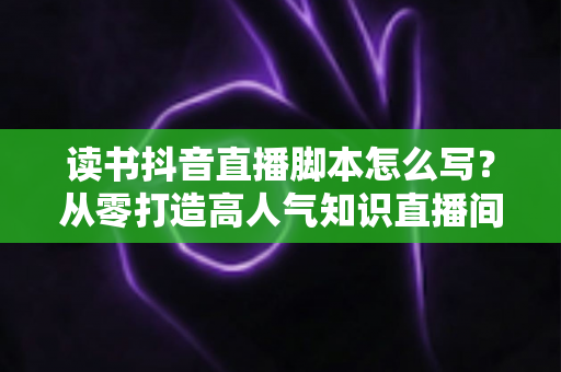 读书抖音直播脚本怎么写？从零打造高人气知识直播间的完整攻略