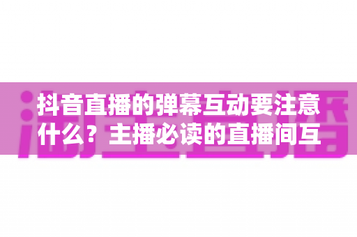 抖音直播的弹幕互动要注意什么?主播必读的直播间互动率提升全攻略 抖音直播的弹幕互动要注意什么?主播必读的直播间互动率提升全攻略