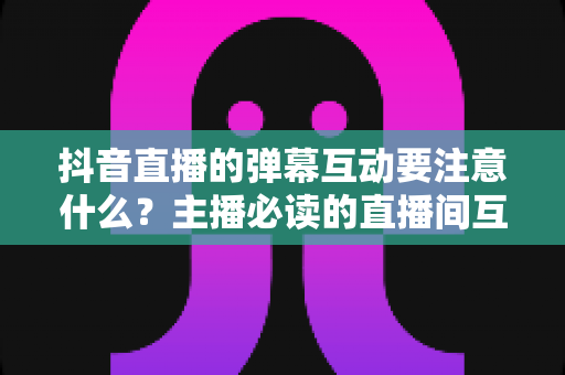 抖音直播的弹幕互动要注意什么?主播必读的直播间互动率提升全攻略 抖音直播的弹幕互动要注意什么?主播必读的直播间互动率提升全攻略
