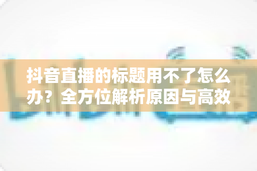 抖音直播的标题用不了怎么办？全方位解析原因与高效解决攻略