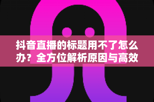 抖音直播的标题用不了怎么办？全方位解析原因与高效解决攻略
