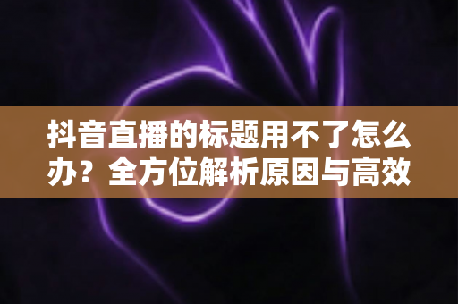 抖音直播的标题用不了怎么办？全方位解析原因与高效解决攻略