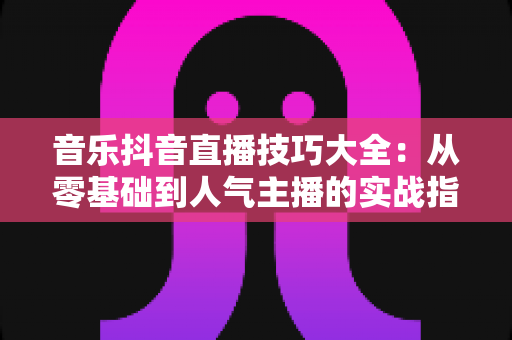 音乐抖音直播技巧大全:从零基础到人气主播的实战指南 音乐抖音直播技巧大全:从零基础到人气主播的实战指南