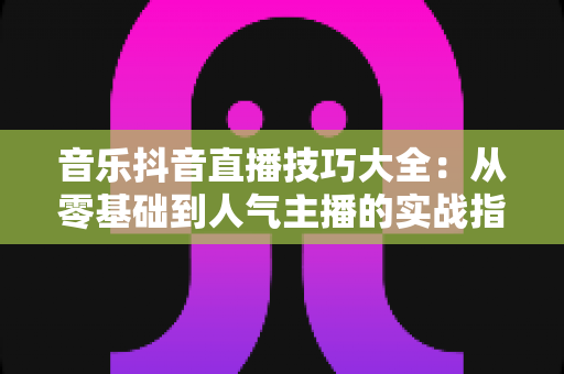 音乐抖音直播技巧大全:从零基础到人气主播的实战指南 音乐抖音直播技巧大全:从零基础到人气主播的实战指南