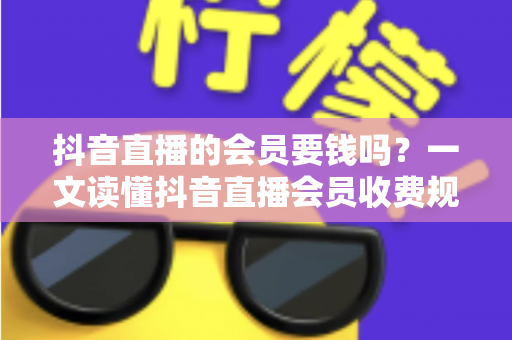 抖音直播的会员要钱吗？一文读懂抖音直播会员收费规则与省钱技巧