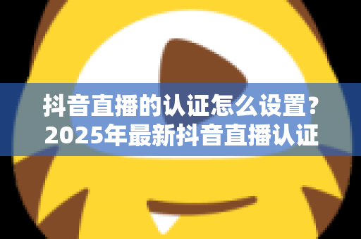 抖音直播的认证怎么设置？2025年最新抖音直播认证全流程指南，新手也能一次搞定