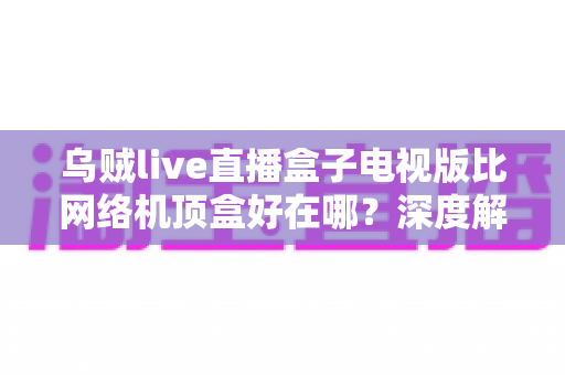 乌贼live直播盒子电视版比网络机顶盒好在哪？深度解析智能电视观影新方案