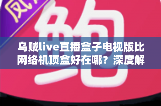 乌贼live直播盒子电视版比网络机顶盒好在哪？深度解析智能电视观影新方案