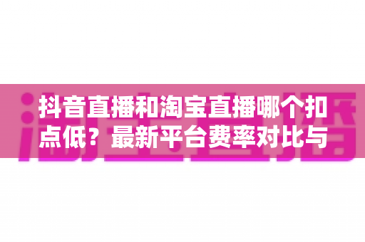 抖音直播和淘宝直播哪个扣点低？最新平台费率对比与商家选平台省钱指南